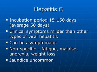 Hepatitis C Incubation period 15-150 days (average 50 days) Clinical symptoms milder than other types of viral hepatitis Can be asymptomatic Non-specific – fatigue, malaise, anorexia, weight loss Jaundice uncommon 