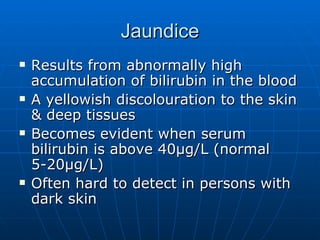 Jaundice Results from abnormally high accumulation of bilirubin in the blood A yellowish discolouration to the skin & deep tissues Becomes evident when serum bilirubin is above 40 µg/L (normal 5-20µg/L) Often hard to detect in persons with dark skin 