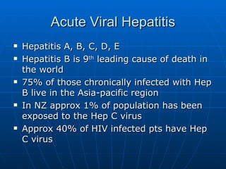 Acute Viral Hepatitis Hepatitis A, B, C, D, E Hepatitis B is 9 th  leading cause of death in the world 75% of those chronically infected with Hep B live in the Asia-pacific region In NZ approx 1% of population has been exposed to the Hep C virus Approx 40% of HIV infected pts have Hep C virus 