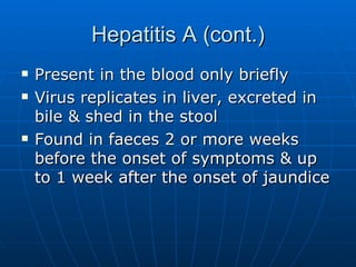 Hepatitis A (cont.) Present in the blood only briefly Virus replicates in liver, excreted in bile & shed in the stool  Found in faeces 2 or more weeks before the onset of symptoms & up to 1 week after the onset of jaundice 
