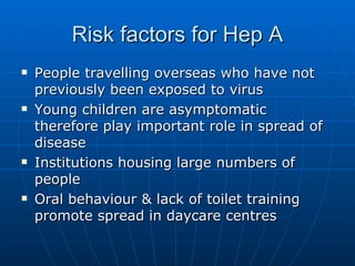 Risk factors for Hep A People travelling overseas who have not previously been exposed to virus Young children are asymptomatic therefore play important role in spread of disease Institutions housing large numbers of people Oral behaviour & lack of toilet training promote spread in daycare centres 