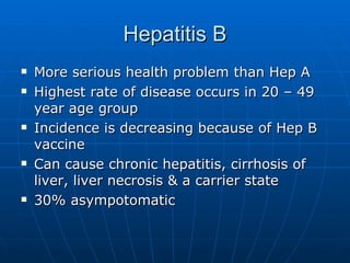 Hepatitis B More serious health problem than Hep A Highest rate of disease occurs in 20 – 49 year age group Incidence is decreasing because of Hep B vaccine Can cause chronic hepatitis, cirrhosis of liver, liver necrosis & a carrier state 30% asympotomatic 