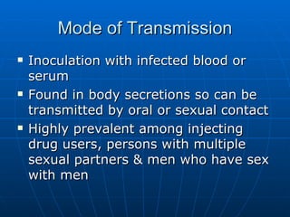 Mode of Transmission Inoculation with infected blood or serum Found in body secretions so can be transmitted by oral or sexual contact Highly prevalent among injecting drug users, persons with multiple sexual partners & men who have sex with men 