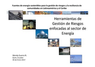 Herramientas de
Gestión de Riesgos
enfocadas al sector de
Energía
Wendy Guerra N.
Quito, Ecuador
30 de Enero 2017
Fuentes de energía sostenibles para la gestión de riesgos y la resiliencia de
comunidades en Latinoamérica y el Caribe
 