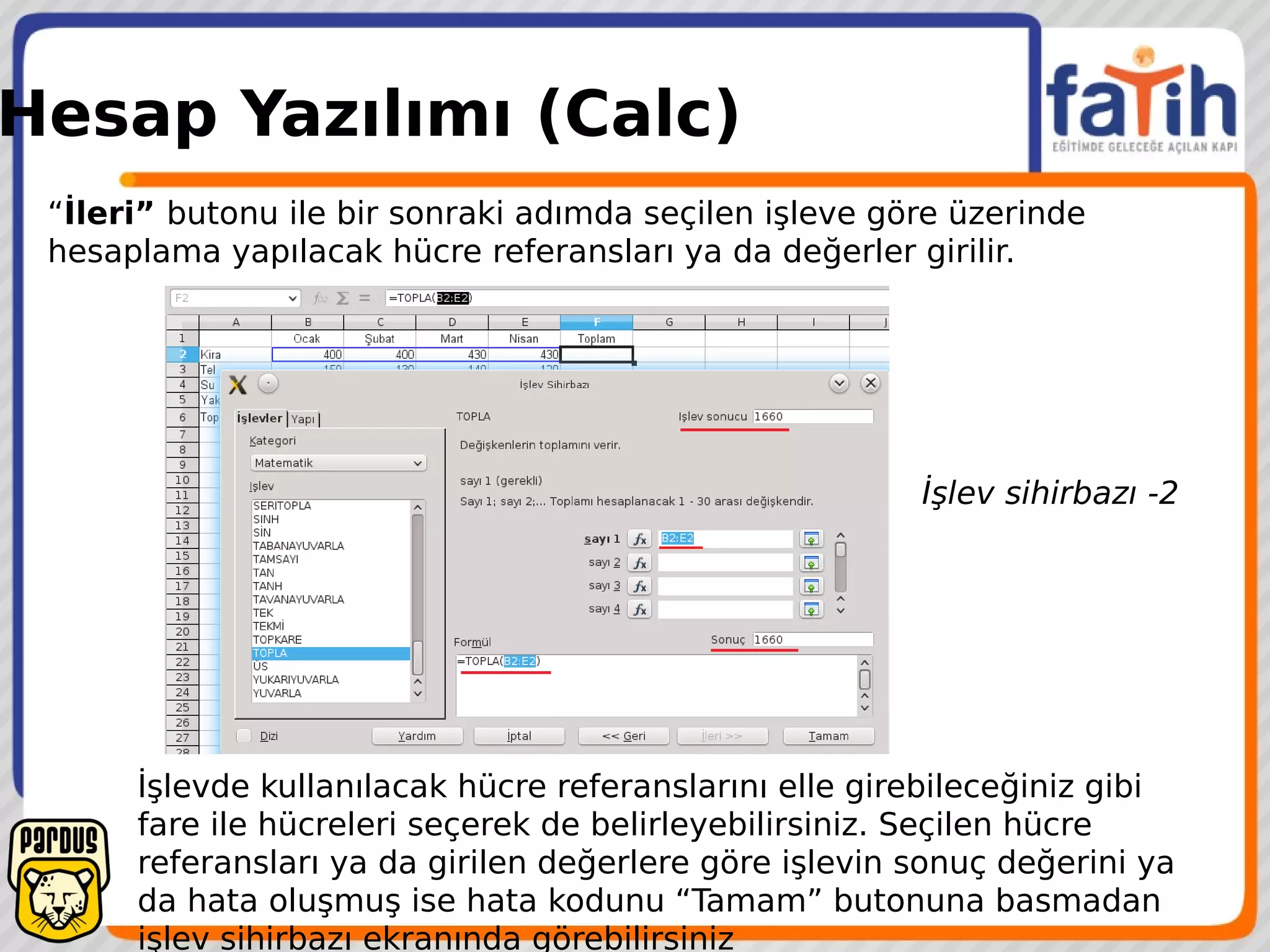 Hesap Yazılımı (Calc)
“İleri” butonu ile bir sonraki adımda seçilen işleve göre üzerinde
hesaplama yapılacak hücre referansları ya da değerler girilir.
İşlevde kullanılacak hücre referanslarını elle girebileceğiniz gibi
fare ile hücreleri seçerek de belirleyebilirsiniz. Seçilen hücre
referansları ya da girilen değerlere göre işlevin sonuç değerini ya
da hata oluşmuş ise hata kodunu “Tamam” butonuna basmadan
işlev sihirbazı ekranında görebilirsiniz
İşlev sihirbazı -2
 