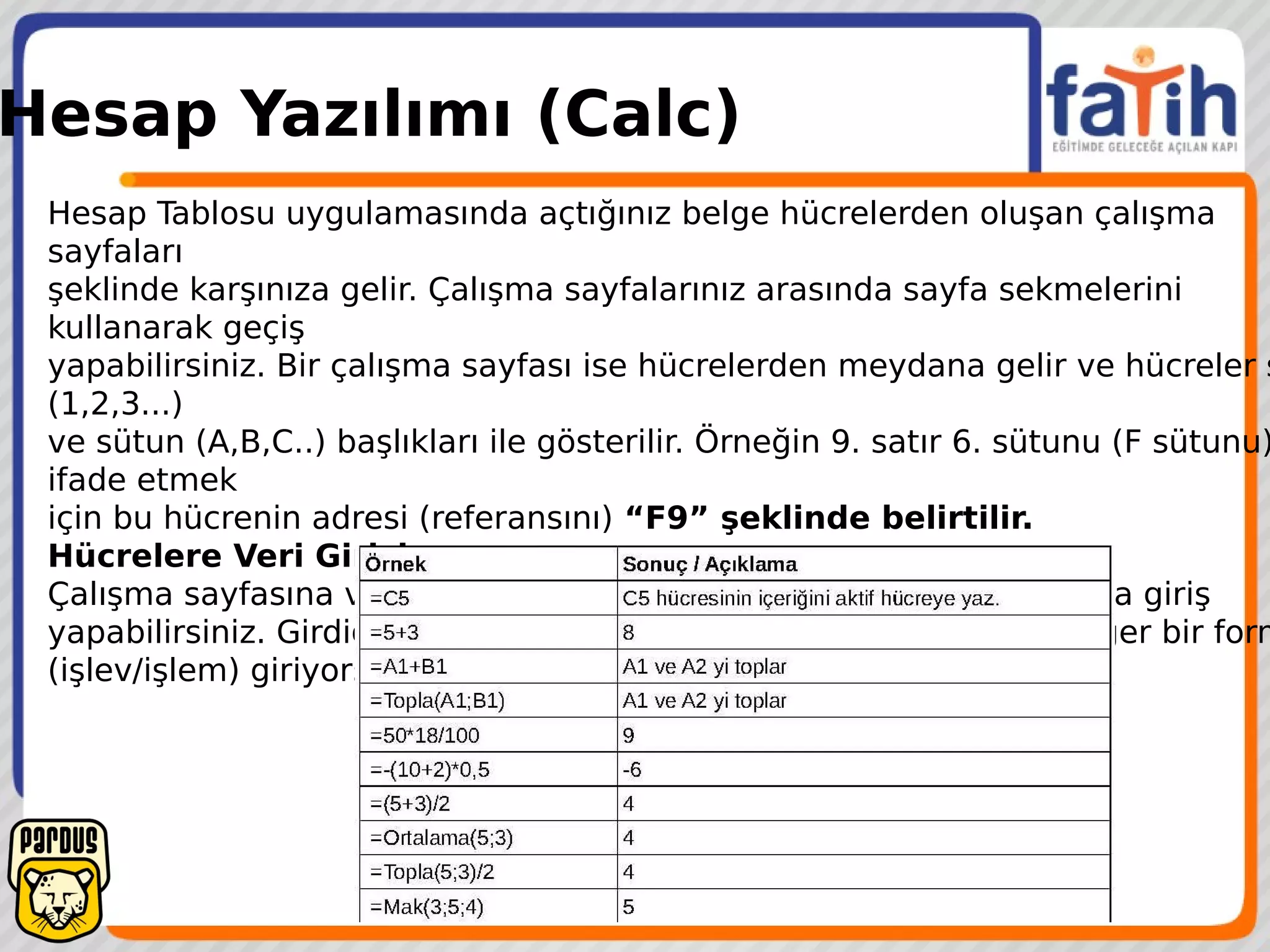 Hesap Yazılımı (Calc)
Hesap Tablosu uygulamasında açtığınız belge hücrelerden oluşan çalışma
sayfaları
şeklinde karşınıza gelir. Çalışma sayfalarınız arasında sayfa sekmelerini
kullanarak geçiş
yapabilirsiniz. Bir çalışma sayfası ise hücrelerden meydana gelir ve hücreler s
(1,2,3...)
ve sütun (A,B,C..) başlıkları ile gösterilir. Örneğin 9. satır 6. sütunu (F sütunu)
ifade etmek
için bu hücrenin adresi (referansını) “F9” şeklinde belirtilir.
Hücrelere Veri Girişi
Çalışma sayfasına veri girişi için ilgili hücreye konumlandıktan sonra giriş
yapabilirsiniz. Girdiğiniz bu veri metin, sayı ya da formül olabilir. Eğer bir form
(işlev/işlem) giriyorsanız “=” ile başlamalısınız.
 