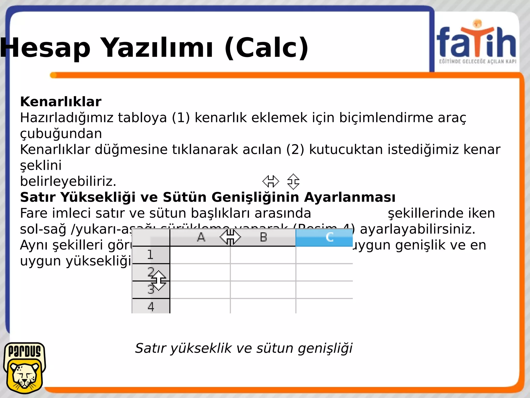 Hesap Yazılımı (Calc)
Kenarlıklar
Hazırladığımız tabloya (1) kenarlık eklemek için biçimlendirme araç
çubuğundan
Kenarlıklar düğmesine tıklanarak acılan (2) kutucuktan istediğimiz kenar
şeklini
belirleyebiliriz.
Satır Yüksekliği ve Sütün Genişliğinin Ayarlanması
Fare imleci satır ve sütun başlıkları arasında şekillerinde iken
sol-sağ /yukarı-aşağı sürükleme yaparak (Resim 4) ayarlayabilirsiniz.
Aynı şekilleri görürken çift tıklama yaparak da En uygun genişlik ve en
uygun yüksekliği ayarlayabilirsiniz.
Satır yükseklik ve sütun genişliği
 