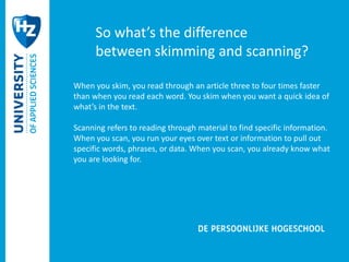 So what’s the difference 
between skimming and scanning? 
When you skim, you read through an article three to four times faster 
than when you read each word. You skim when you want a quick idea of 
what’s in the text. 
Scanning refers to reading through material to find specific information. 
When you scan, you run your eyes over text or information to pull out 
specific words, phrases, or data. When you scan, you already know what 
you are looking for. 
 