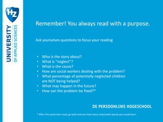 Remember! You always read with a purpose. 
Ask yourselves questions to focus your reading 
• Who is the story about? 
• What is “neglect”? 
• What is the cause? 
• How are social workers dealing with the problem? 
• What percentage of potentially neglected children 
are NOT being helped? 
• What may happen in the future? 
• How can the problem be fixed?* 
* After this quick skim read, go back and see how many new/useful words you could learn. 
 