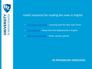Useful resources for reading the news in English 
• 6 Q’s about the news – Learning with the New York Times 
• Dutchnews.nl – News from the Netherlands in English 
• BBC Learning English – News, quizzes, games 
 