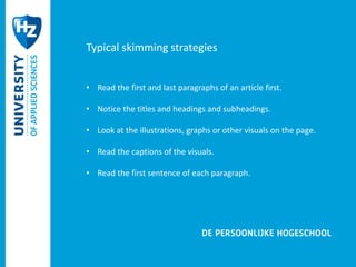 Typical skimming strategies 
• Read the first and last paragraphs of an article first. 
• Notice the titles and headings and subheadings. 
• Look at the illustrations, graphs or other visuals on the page. 
• Read the captions of the visuals. 
• Read the first sentence of each paragraph. 
 
