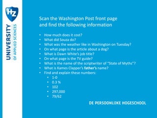 Scan the Washington Post front page 
and find the following information 
• How much does it cost? 
• What did Souza do? 
• What was the weather like in Washington on Tuesday? 
• On what page is the article about a dog? 
• What is Dawn White’s job title? 
• On what page is the TV guide? 
• What is the name of the scriptwriter of “State of Myths”? 
• What is Kames Clapper’s father’s name? 
• Find and explain these numbers: 
• 1-0 
• 0.3 % 
• 102 
• 297,000 
• 79/62 
 