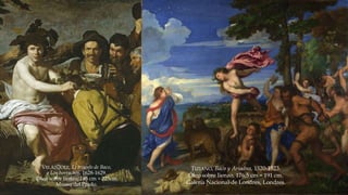 TIZIANO, Baco y Ariadna, 1520-1523. 
Óleo sobre lienzo, 176,5 cm × 191 cm. 
Galería Nacional de Londres, Londres. 
VELÁZQUEZ, El triunfo de Baco, 
o Los borrachos, 1628-1629. 
Óleo sobre lienzo, 165 cm × 225cm. 
Museo del Prado. 
 