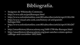 Bibliografía. 
• Imágenes de Wikimedia Commons. 
• http://www.uib.no/ped/baroque.html 
• http://www.oxfordartonline.com:80/subscriber/article/opr/t118/e184 
• http://www.visual-arts-cork.com/history-of-art/spanish-baroque. 
htm 
• http://www.oxfordartonline.com:80/subscriber/article/opr/t118/e267 
8 
• http://smarthistory.khanacademy.org/1600-1700-the-Baroque.html 
• http://smarthistory.khanacademy.org/juan-sanchez-cotans-quince-cabbage- 
and-cucumber-1602.html 
