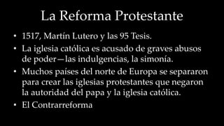 La Reforma Protestante 
• 1517, Martín Lutero y las 95 Tesis. 
• La iglesia católica es acusado de graves abusos 
de poder—las indulgencias, la simonía. 
• Muchos países del norte de Europa se separaron 
para crear las iglesias protestantes que negaron 
la autoridad del papa y la iglesia católica. 
• El Contrarreforma 
 