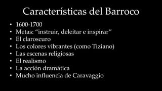 Características del Barroco 
• 1600-1700 
• Metas: “instruir, deleitar e inspirar” 
• El claroscuro 
• Los colores vibrantes (como Tiziano) 
• Las escenas religiosas 
• El realismo 
• La acción dramática 
• Mucho influencia de Caravaggio 
 