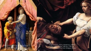 DIEGO ANDREA MANTEGNA, Judit y Holofernes, 1495. 
Temple sobre tabla, 30.6 cm × 19.7 cm. 
Galería Nacional de Arte, Washington. 
CARAVAGGIO, Judit y Holofernes, 1598-9. 
Oleo sobre lienzo, 144 cm × 195 cm. 
Galería Nacional de Arte Antiguo, Roma. 
 