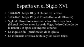 España en el Siglo XVI 
• 1578-1621 Felipe III (y el Duque de Lerma) 
• 1605-1665 Felipe IV (y el Conde-Duque de Olivares) 
• Siglo de Oro—florecimiento de la cultura española 
(Miguel de Cervantes, Lope de Vega, Pedro Calderón de 
la Barca) y la ápice del imperio español 
• La inquisición—purificación de la iglesia 
• La influencia artística de Italia y los Países Bajos 
 