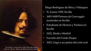 VELÁZQUEZ, Autorretrato, 1640. Óleo sobre lienzo, 
45,8 cm × 38 cm. Museo de Bellas Artes de Valencia. 
Diego Rodríguez de Silva y Velázquez 
• N. 6 junio 1599, Sevilla 
• 1603-1608 Pinturas de Caravaggio 
mostradas en Sevilla 
• Estudiante de Herrera y Pacheco en 
Sevilla 
• 1622, Mudó a Madrid 
• Favorito del Conde-Duque 
• 1623, Llegó a ser pintor del corte real 
 