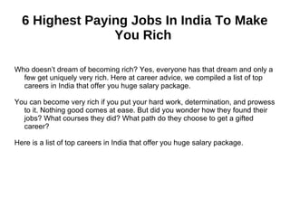 6 Highest Paying Jobs In India To Make
You Rich
Who doesn’t dream of becoming rich? Yes, everyone has that dream and only a
few get uniquely very rich. Here at career advice, we compiled a list of top
careers in India that offer you huge salary package.
You can become very rich if you put your hard work, determination, and prowess
to it. Nothing good comes at ease. But did you wonder how they found their
jobs? What courses they did? What path do they choose to get a gifted
career?
Here is a list of top careers in India that offer you huge salary package.
 