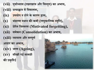 (vii) पूिाथभ्यास (रखरखाि और विस्तृत) का अभाि,
(viii) प्रत्याह्वान में विफलता,
(ix) उपयोग न होने के कारण ह्रास,
(x) भंडारण स्र्ान की कमी (लघुकावलक स्मृवत),
(xi) प्रेररत विस्मरण (Motivated forgetting),
(xii) समेकन (Consolidation) का अभाि,
(xiii) व्यायाम और सम्पूणथ
आहार का अभाि,
(xiv) जरण (Ageing),
(xv) सीखी गई सामग्री
की प्रकृ वत।
 