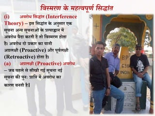 सवस्र्रण के र्हयवपूणा सिद्ांत
(i) अिरोि वसद्ांत (Interference
Theory) – इस वसद्ांत के अनुसार एक
सूचना अन्य सूचनाओं के प्रत्याह्वान में
अिरोि पैदा करती है तो विस्मरण होता
है। अिरोि दो प्रकार का यानी
अग्रलक्षी (Proactive) और पूिथलक्षी
(Retroactive) होता है।
(a) अग्रलक्षी (Proactive) अिरोि
– जि पहले से सीखी गई सूचना नई
सूचना की पुनः प्रावप्त में अिरोि का
कारण िनती है।
 