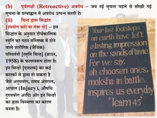 (b) पूिथलक्षी (Retroactive) अिरोि – जि नई सूचना पहले से सीखी गई
सूचना के प्रत्याह्वान में अिरोि उत्पन्न करती है।
(ii) वचन्ह ह्रास वसद्ांत
[उपयोग करो या गंिा दो] – इस
वसद्ांत के अनुसार दीघथकावलक
स्मृवत का गिन मवस्तष्क में होने
िाले शारीररक (जैविक)
पररितथनों [स्मृवत वचन्ह] (ब्राउन,
1958) के फलस्िरूप होता है।
इन वचन्हों [एनग्राम] का कई
कारकों से ह्रास हो सकता है
जैसे अनुपयोग, समय अंतराल,
आघात (Injury), औषवि
दुरुपयोग आवद। और इन वचन्हों
का ह्रास विस्मरण का कारण
िनता है।
 