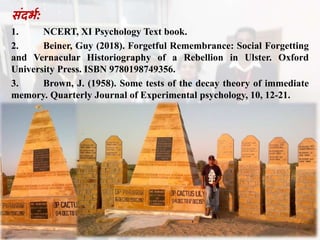 संदभभ:
1. NCERT, XI Psychology Text book.
2. Beiner, Guy (2018). Forgetful Remembrance: Social Forgetting
and Vernacular Historiography of a Rebellion in Ulster. Oxford
University Press. ISBN 9780198749356.
3. Brown, J. (1958). Some tests of the decay theory of immediate
memory. Quarterly Journal of Experimental psychology, 10, 12-21.
 