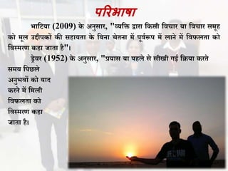 पररभाषा
भाविया (2009) के अनुसार, "व्यवि द्वारा वकसी विचार या विचार समूह
को मूल उद्दीपकों की सहायता के विना चेतना में पूिथरूप में लाने में विफलता को
विस्मरण कहा जाता है"।
ड्रेिर (1952) के अनुसार, "प्रयास या पहले से सीखी गई विया करते
समय वपछले
अनुभिों को याद
करने में वमली
विफलता को
विस्मरण कहा
जाता है।
 