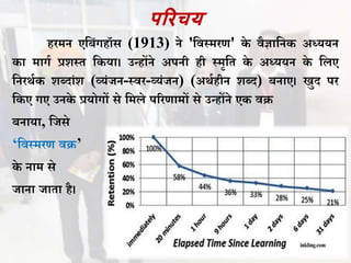 पररचय
हरमन एविंगहॉस (1913) ने 'विस्मरण' के िैज्ञावनक अध्ययन
का मागथ प्रशस्त वकया। उन्होंने अपनी ही स्मृवत के अध्ययन के वलए
वनरर्थक शबदांश (व्यंजन-स्िर-व्यंजन) (अर्थहीन शबद) िनाए। खुद पर
वकए गए उनके प्रयोगों से वमले पररणामों से उन्होंने एक िि
िनाया, वजसे
‘विस्मरण िि’
के नाम से
जाना जाता है।
 