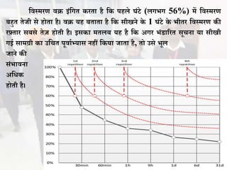 विस्मरण िि इंवगत करता है वक पहले घंिे (लगभग 56%) में विस्मरण
िहुत तेजी से होता है। िि यह िताता है वक सीखने के 1 घंिे के भीतर विस्मरण की
रफ़्तार सिसे तेज़ होती है। इसका मतलि यह है वक अगर भंडाररत सूचना या सीखी
गई सामग्री का उवचत पूिाथभ्यास नहीं वकया जाता है, तो उसे भूल
जाने की
संभािना
अविक
होती है।
 