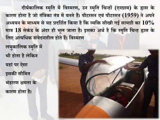 दीघथकावलक स्मृवत में विस्मरण, उन स्मृवत वचन्हों (एनग्राम) के ह्रास के
कारण होता है जो तंविका तंि में िनते हैं। पीिरसन एिं पीिरसन (1959) ने अपने
अध्ययन के माध्यम से यह प्रदवशथत वकया है वक व्यवि सीखी गई सामग्री का 10%
माि 18 सेकं ड के अंदर ही भूल जाता है। इसका अर्थ है वक स्मृवत वचन्ह ह्रास के
वलए अत्यविक संिेदनशील होते हैं। विस्मरण
लघुकावलक स्मृवत में
भी होता है लेवकन
यहां पर ऐसा
इसकी सीवमत
भंडारण क्षमता के
कारण होता है।
 
