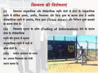 सवस्र्रण की सवशेषताएं
(i) विस्मरण लघुकावलक और दीघथकावलक स्मृवत दोनों में होता है। लघुकावलक
स्मृवत में सीवमत क्षमता, अिवि, विस्र्ापन और वचन्ह ह्रास के कारण होता है जिवक
दीघथकावलक स्मृवत में अिरोि, वचन्ह ह्रास (Trace decay) और विवभन्न दूसरे कारकों
के कारण होता है।
(ii) विस्मरण सूचना के क्षीण (Fading of Information) होने के कारण
होता है। दीघथकावलक
स्मृवत की तुलना में सूचना
लघुकावलक स्मृवत में तेज़ी से
क्षीण होती है।
(iii) पयाथप्त अििान या ध्यान
का अभाि विस्मरण को तेजी
प्रदान करता है।
 