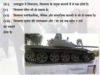 (iv) प्रत्याह्वान में विफलता, विस्मरण के प्रमुख कारणों में से एक होती है।
(v) विस्मरण प्रेररत भी हो सकता है।
(vi) विस्मरण मनोिैज्ञावनक, जैविक और सामावजक कारणों से भी हो सकता है।
(vii) विस्मरण सूचना की उपलबिता और / या उस तक पहुुँच न होने
का प्रकायथ
होता है।
 