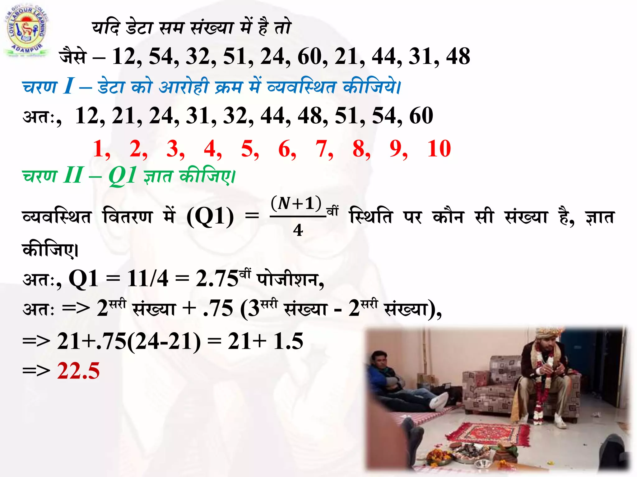 (i) यवद डेटा िर् िंख्या र्ें है तो
जैसे – 12, 54, 32, 51, 24, 60, 21, 44, 31, 48
चरण I – डेटा को आरोही क्रर् र्ें व्यिवस्र्त कीवजये।
अतः, 12, 21, 24, 31, 32, 44, 48, 51, 54, 60
1, 2, 3, 4, 5, 6, 7, 8, 9, 10
चरण II – Q1 ज्ञात कीवजए।
व्यिबस्र्त बितरण में (Q1) =
𝑵+𝟏
𝟒
िीं बस्र्बत पर कौन सी सिंख्या है, ज्ञात
कीबजए।
अतः, Q1 = 11/4 = 2.75िीं पोजीशन,
अतः => 2सरी सिंख्या + .75 (3सरी सिंख्या - 2सरी सिंख्या),
=> 21+.75(24-21) = 21+ 1.5
=> 22.5
 