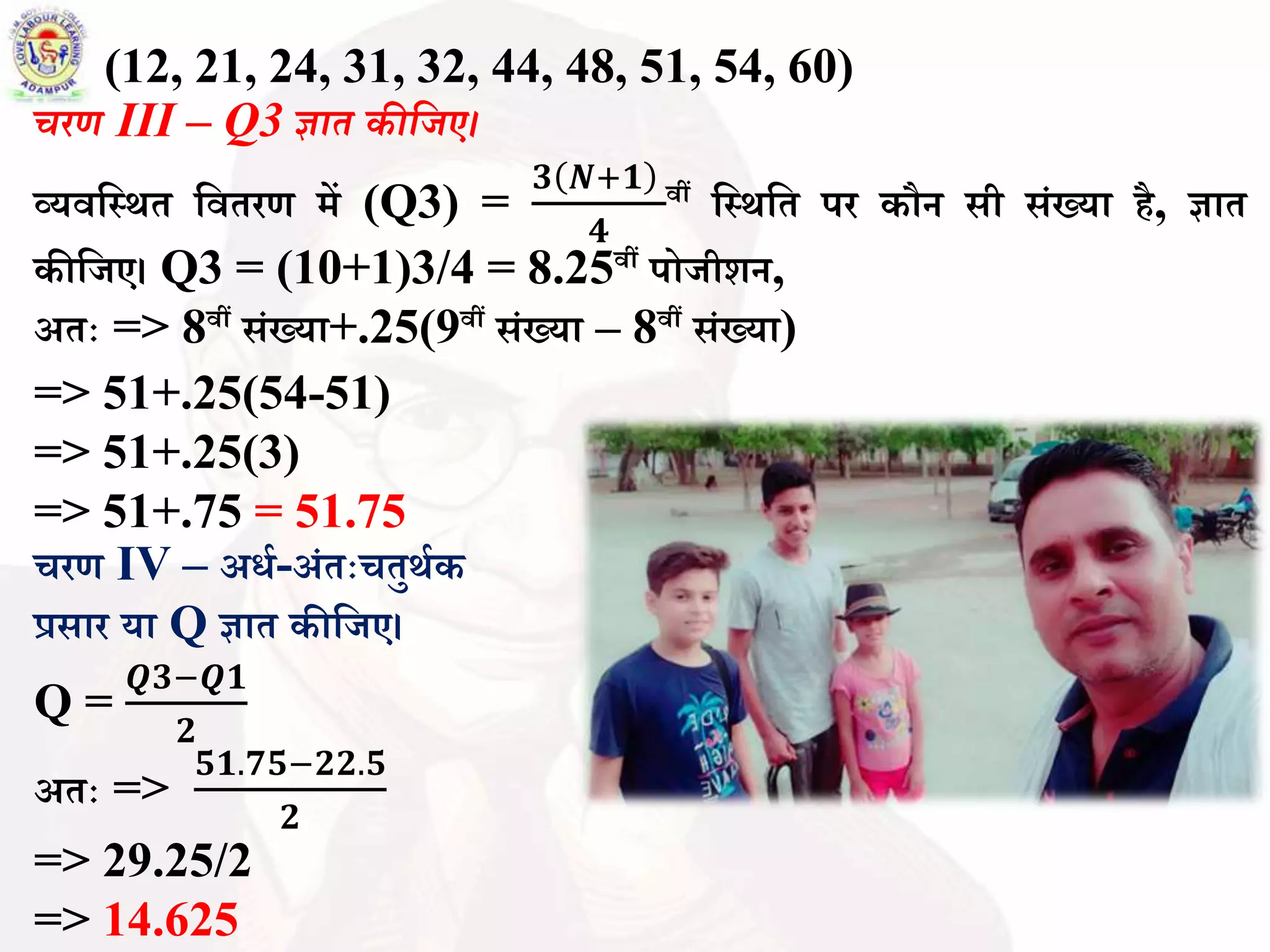 (12, 21, 24, 31, 32, 44, 48, 51, 54, 60)
चरण III – Q3 ज्ञात कीवजए।
व्यिबस्र्त बितरण में (Q3) =
𝟑 𝑵+𝟏
𝟒
िीं बस्र्बत पर कौन सी सिंख्या है, ज्ञात
कीबजए। Q3 = (10+1)3/4 = 8.25िीं पोजीशन,
अतः => 8िीं सिंख्या+.25(9िीं सिंख्या – 8िीं सिंख्या)
=> 51+.25(54-51)
=> 51+.25(3)
=> 51+.75 = 51.75
चरण IV – अधथ-अिंतःचतुर्थक
प्रसार या Q ज्ञात कीबजए।
Q =
𝑸𝟑−𝑸𝟏
𝟐
अतः =>
𝟓𝟏.𝟕𝟓−𝟐𝟐.𝟓
𝟐
=> 29.25/2
=> 14.625
 