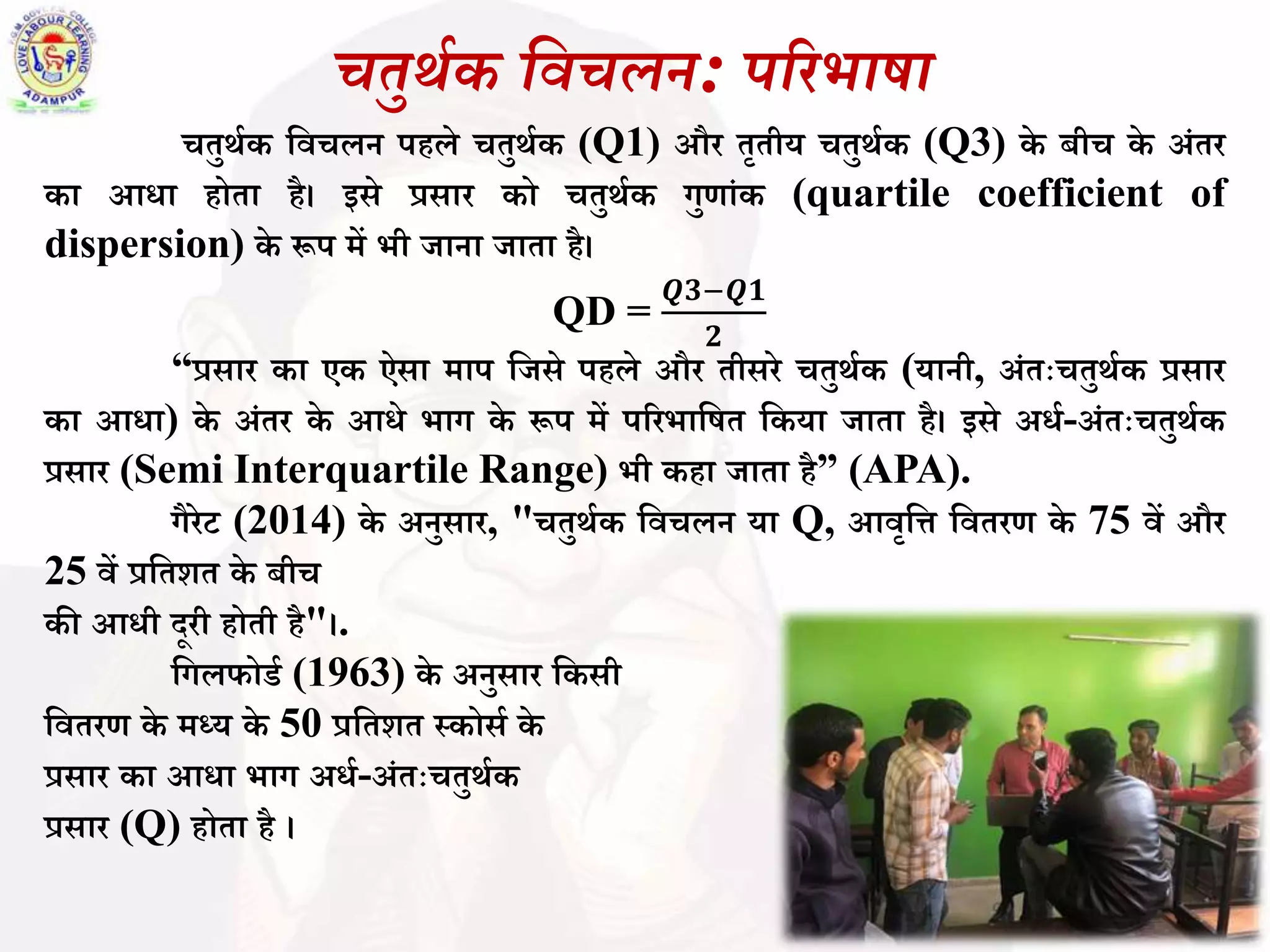 चतुर्थक विचलन: पररभाषा
चतुर्थक बिचलन पहले चतुर्थक (Q1) और तृतीय चतुर्थक (Q3) के ीच के अिंतर
का आधा होता है। इसे प्रसार को चतुर्थक गुणािंक (quartile coefficient of
dispersion) के रूप में भी जाना जाता है।
QD =
𝑸𝟑−𝑸𝟏
𝟐
“प्रसार का एक ऐसा माप बजसे पहले और तीसरे चतुर्थक (यानी, अिंतःचतुर्थक प्रसार
का आधा) के अिंतर के आधे भाग के रूप में पररभाबित बकया जाता है। इसे अधथ-अिंतःचतुर्थक
प्रसार (Semi Interquartile Range) भी कहा जाता है” (APA).
गैरेट (2014) के अनुसार, "चतुर्थक बिचलन या Q, आिृबि बितरण के 75 िें और
25 िें प्रबतशत के ीच
की आधी दूरी होती है"।.
बगलफोडथ (1963) के अनुसार बकसी
बितरण के मध्य के 50 प्रबतशत स्कोसथ के
प्रसार का आधा भाग अधथ-अिंतःचतुर्थक
प्रसार (Q) होता है ।
 