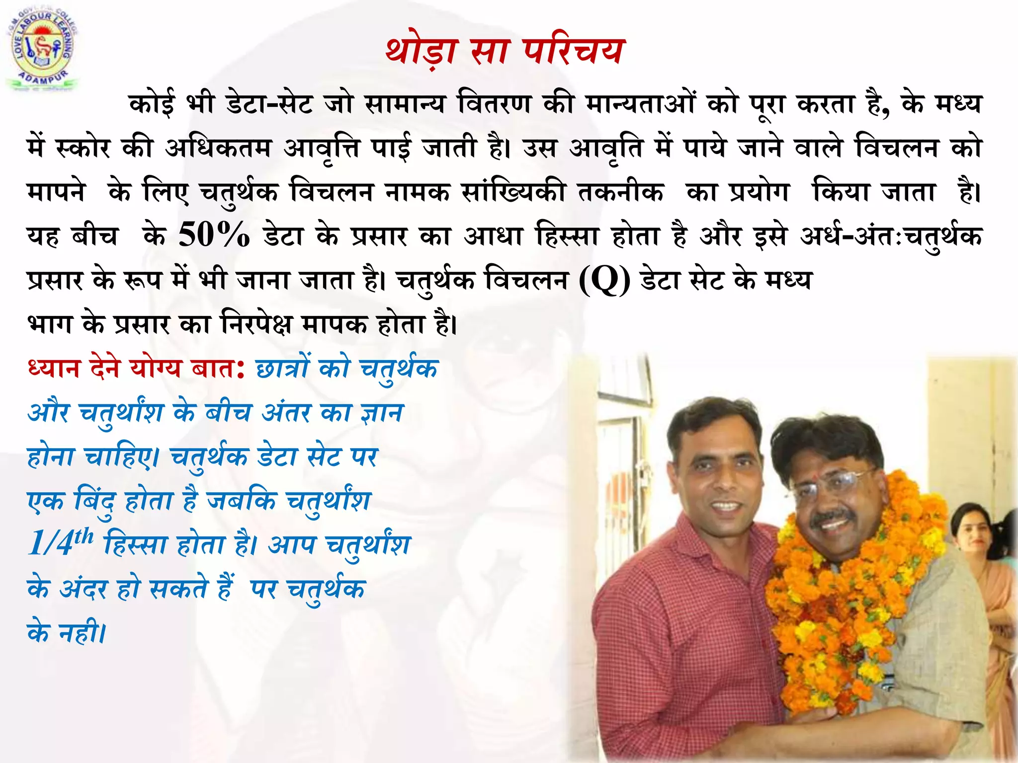 र्ोडा िा पररचय
कोई भी डेटा-सेट जो सामान्य बितरण की मान्यताओिं को पूरा करता है, के मध्य
में स्कोर की अबधकतम आिृबि पाई जाती है। उस आिृबत में पाये जाने िाले बिचलन को
मापने के बलए चतुर्थक बिचलन नामक सािंबख्यकी तकनीक का प्रयोग बकया जाता है।
यह ीच के 50% डेटा के प्रसार का आधा बहस्सा होता है और इसे अधथ-अिंतःचतुर्थक
प्रसार के रूप में भी जाना जाता है। चतुर्थक बिचलन (Q) डेटा सेट के मध्य
भाग के प्रसार का बनरपेक्ष मापक होता है।
ध्यान देने योग्य ात: छात्रों को चतुर्थक
और चतुर्ाांश के बीच अंतर का ज्ञान
होना चावहए। चतुर्थक डेटा िेट पर
एक वबंदु होता है जबवक चतुर्ाांश
1/4th वहस्िा होता है। आप चतुर्ाांश
के अंदर हो िकते हैं पर चतुर्थक
के नही।
 