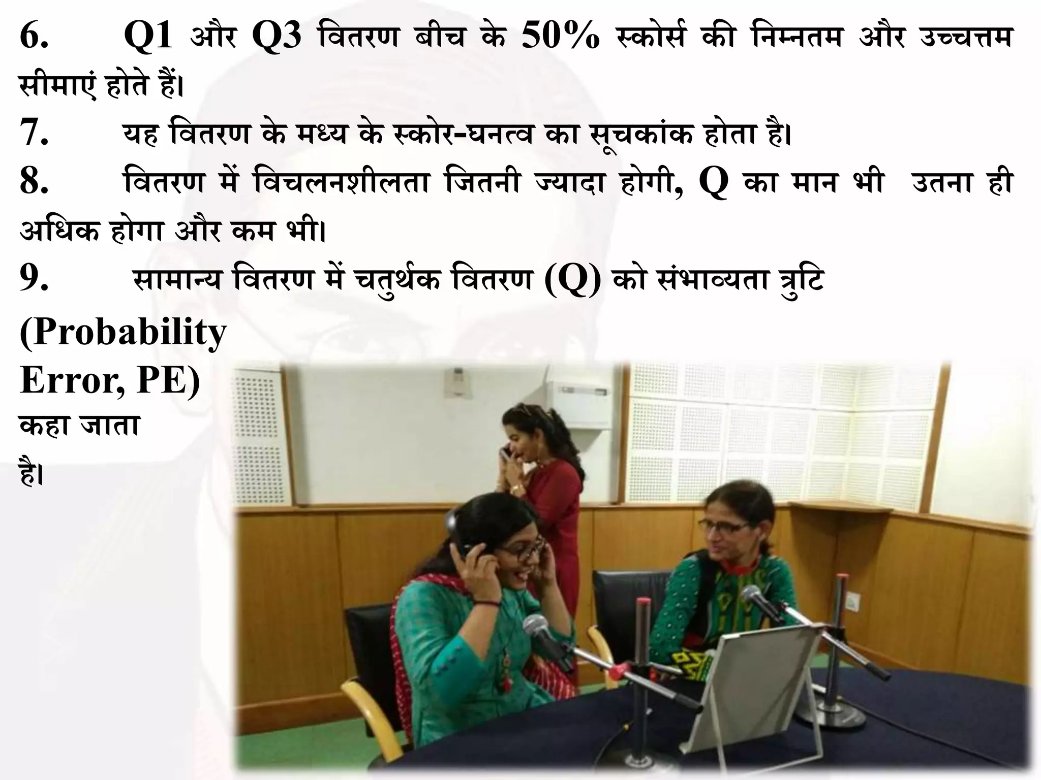 6. Q1 और Q3 बितरण ीच के 50% स्कोसथ की बनम्नतम और उच्चिम
सीमाएिं होते हैं।
7. यह बितरण के मध्य के स्कोर-घनत्ि का सूचकािंक होता है।
8. बितरण में बिचलनशीलता बजतनी ज्यादा होगी, Q का मान भी उतना ही
अबधक होगा और कम भी।
9. सामान्य बितरण में चतुर्थक बितरण (Q) को सिंभाव्यता त्रुबट
(Probability
Error, PE)
कहा जाता
है।
 