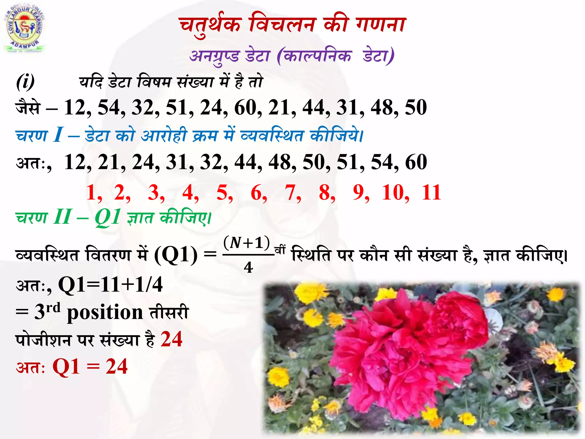 चतुर्थक विचलन की गणना
अनग्रुप्ड डेटा (काल्पवनक डेटा)
(i) यवद डेटा विषर् िंख्या र्ें है तो
जैसे – 12, 54, 32, 51, 24, 60, 21, 44, 31, 48, 50
चरण I – डेटा को आरोही क्रर् र्ें व्यिवस्र्त कीवजये।
अतः, 12, 21, 24, 31, 32, 44, 48, 50, 51, 54, 60
1, 2, 3, 4, 5, 6, 7, 8, 9, 10, 11
चरण II – Q1 ज्ञात कीवजए।
व्यिबस्र्त बितरण में (Q1) =
𝑵+𝟏
𝟒
िीं बस्र्बत पर कौन सी सिंख्या है, ज्ञात कीबजए।
अतः, Q1=11+1/4
= 3rd position तीसरी
पोजीशन पर सिंख्या है 24
अतः Q1 = 24
 
