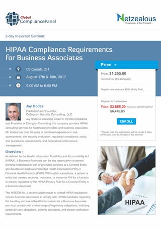 2-day In-person Seminar:
Knowledge, a Way Forward…
HIPAA Compliance Requirements
for Business Associates
Cincinnati, OH
9:00 AM to 6:00 PM
Jay Hodes
Price: $1,295.00
(Seminar for One Delegate)
Register now and save $200. (Early Bird)
**Please note the registration will be closed 2 days
(48 Hours) prior to the date of the seminar.
Price
Overview :
Global
CompliancePanel
Jay Hodes is a leading expert in HIPAA compliance
and President of Colington Consulting. His company provides HIPAA
consulting services for healthcare providers and business associates.
Mr. Hodes has over 30 years of combined experience in risk
assessments, site security evaluation, regulatory compliance, policy
and procedures assessments, and Federal law enforcement
management.
As deﬁned by the Health Information Portability and Accountability Act
(HIPAA), a Business Associate can be any organization or person
working in association with or providing services to a Covered Entity
who handles or discloses Protected Health Information (PHI) or
Personal Health Records (PHR). With certain exceptions, a person or
entity that creates, receives, maintains, or transmits PHI for a function
or activity regulated by the HIPAA Privacy Rule for a Covered Entity is
a Business Associate.
The HITECH Act, a recent update made to overall HIPAA regulations
require Business Associates to comply with HIPAA mandates regarding
the handling and use of health information. As a Business Associate
you must comply with a wide-range of regulatory obligations, including
certain privacy obligations, security standards, and breach notiﬁcation
requirements.
$6,475.00
Price: $3,885.00 You Save: $2,590.0 (40%)*
Register for 5 attendees
August 17th & 18th, 2017
President and Founder,
Colington Security Consulting, LLC
HIPAA
 