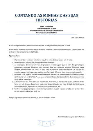Apostila elaborada por: Gizeli Alencar
2
CONTANDO AS MINHAS E AS SUAS
HISTÓRIAS
PNAIC – unidade 4
Ludicidade na sala de aula
Brincar de construir as nossas e outras histórias
Brincar de reinventar histórias
Por: Gizeli Alencar
As histórias ganham vida por meio da voz de quem as lê e ganha vida por quem as ouve.
Assim sendo, devemos contemplar alguns aspectos para que o educando se desenvolva e se aproprie dos
conhecimentos pelo professor objetivado.
Algumas dicas:
 O professor deve conhecer o texto, ou seja, lê-lo antes de levar para a sala de aula;
 Deve entonar a voz para dar vivacidade aos personagens;
 As entonações devem ser diversas. O professor poderá sugerir que as falas dos personagens
evidenciem emoções diferentes, por exemplo: fala que evidencie angustia felicidade, raiva,
desdém, dentre outros. Em suma, ao ler o texto o professor apresenta ora com um tipo de fala
emotiva ora com outra, para que o aluno perceba o quão diferente ficam e como reagimos a ela.
1) O cenário é um aspecto também importante nesse processo de aprendizagem. O professor poderá
confeccionar um cenário “base” que pode ser acrescido de objetos e detalhes diversos conforme a
história a ser trabalhada.
2) A manipulação dos livros deve ser incentivada. Para tanto, é interessante que o professor tenha
livros em sala de aula. Esses livros podem ser disponibilizados por meio de baús de histórias, de
caixas de histórias, de sacolas de histórias, pastas de histórias, etc.
3) Confeccionar os personagens com materiais recicláveis ou com objetos variados tais como: colher
de pau, peneira, pá de lixo, funil, etc.
A seguir algumas sugestões de elaboração das dicas citadas acima.
 
