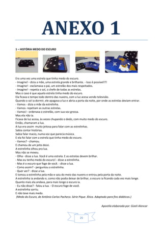 Apostila elaborada por: Gizeli Alencar
20
ANEXO 1
1 – HISTÓRIA MEDO DO ESCURO
Era uma vez uma estrela que tinha medo do escuro.
- Imagine! - dizia a mãe, uma estrela grande e brilhante. - Isso é possível!?!
- Imagine! - exclamava o pai, um estrelão dos mais respeitados.
- Imagine! - repetia o sol, o chefe de todas as estrelas.
Mas o caso é que aquela estrela tinha medo do escuro.
Ela ficava o tempo todo dentro das nuvens, com a luz acesa vendo televisão.
Quando o sol ia dormir, ele apagava a luz e abria a porta da noite, por onde as estrelas deviam entrar.
- Vamos - dizia a mãe da estrelinha.
- Vamos- repetiam as outras estrelas.
- Vamos! - ordenava o estrelão, com sua voz grossa.
Mas ela não ia.
Ficava de luz acesa, às vezes chupando o dedo, com muito medo do escuro.
Então, chamaram a lua.
A lua era assim muito jeitosa para falar com as estrelinhas.
Sabia contar histórias.
Sabia falar macio, numa voz que parecia música.
E ela foi falar com a estrela que tinha medo do escuro.
- Vamos? - chamou.
E chamou de um jeito doce.
A estrelinha olhou pra lua.
Mas não se mexeu.
- Olha - disse a lua. Você é uma estrela. E as estrelas devem brilhar.
- Mas eu tenho medo do escuro! - disse a estrelinha.
- Mas é o escuro que foge de você. - disse a lua.
- Como assim? - perguntou a estrelinha.
- Quer ver? - disse a lua.
E tomou a estrelinha pela mão e saiu do meio das nuvens e entrou pela porta da noite.
A estrelinha ia andando e, como não podia deixar de brilhar, o escuro ia ficando cada vez mais longe.
Quanto mais ela andava, para mais longe o escuro ia.
- Eu não disse? - falou a lua. - O escuro foge de você.
A estrelinha sorriu.
E não teve mais medo.
(Medo do Escuro, de Antônio Carlos Pacheco. Série Pique. Ática. Adaptado para fins didáticos.)
 