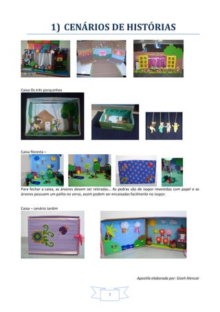 Apostila elaborada por: Gizeli Alencar
3
1) CENÁRIOS DE HISTÓRIAS
Caixa Os três porquinhos
Caixa floresta –
Para fechar a caixa, as árvores devem ser retiradas... As pedras são de isopor revestidas com papel e as
árvores possuem um palito no verso, assim podem ser encaixadas facilmente no isopor.
Caixa – cenário Jardim
 