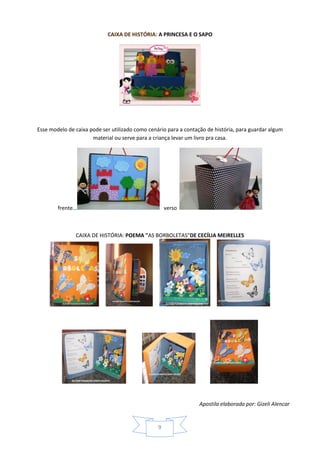 Apostila elaborada por: Gizeli Alencar
9
CAIXA DE HISTÓRIA: A PRINCESA E O SAPO
Esse modelo de caixa pode ser utilizado como cenário para a contação de história, para guardar algum
material ou serve para a criança levar um livro pra casa.
frente... verso
CAIXA DE HISTÓRIA: POEMA "AS BORBOLETAS"DE CECÍLIA MEIRELLES
 