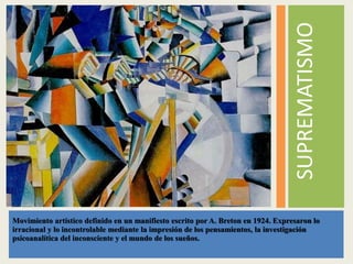 SUPREMATISMO
Movimiento artístico definido en un manifiesto escrito por A. Breton en 1924. Expresaron lo
irracional y lo incontrolable mediante la impresión de los pensamientos, la investigación
psicoanalítica del inconsciente y el mundo de los sueños.
 