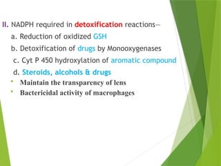 II. NADPH required in detoxification reactions—
a. Reduction of oxidized GSH
b. Detoxification of drugs by Monooxygenases
c. Cyt P 450 hydroxylation of aromatic compound
d. Steroids, alcohols & drugs
 Maintain the transparency of lens
 Bactericidal activity of macrophages
 
