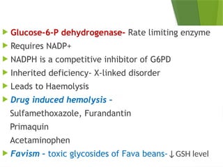  Glucose-6-P dehydrogenase- Rate limiting enzyme
 Requires NADP+
 NADPH is a competitive inhibitor of G6PD
 Inherited deficiency- X-linked disorder
 Leads to Haemolysis
 Drug induced hemolysis –
Sulfamethoxazole, Furandantin
Primaquin
Acetaminophen
 Favism – toxic glycosides of Fava beans-↓GSH level
 
