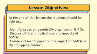 Lesson Objectives:
At the end of this lesson the students should be
able to…
•Identify issues on genetically organism or GMOs.
•Discuss different implications and impacts of
GMOs
•Create a research paper on the impact of GMOs in
the Philippine context.
 