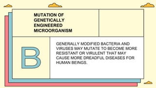 MUTATION OF
GENETICALLY
ENGINEERED
MICROORGANISM
GENERALLY MODIFIED BACTERIA AND
VIRUSES MAY MUTATE TO BECOME MORE
RESISTANT OR VIRULENT THAT MAY
CAUSE MORE DREADFUL DISEASES FOR
HUMAN BEINGS.
 